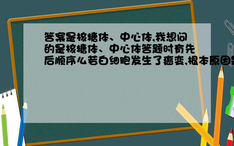 答案是核糖体、中心体,我想问的是核糖体、中心体答题时有先后顺序么若白细胞发生了癌变,根本原因是细胞中的原癌基因和抑癌基因发生了突变,癌细胞无限增殖过程中直接参与a、b过程的