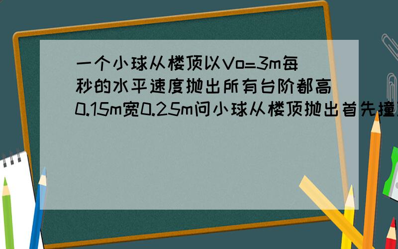 一个小球从楼顶以Vo=3m每秒的水平速度抛出所有台阶都高0.15m宽0.25m问小球从楼顶抛出首先撞到哪一级上