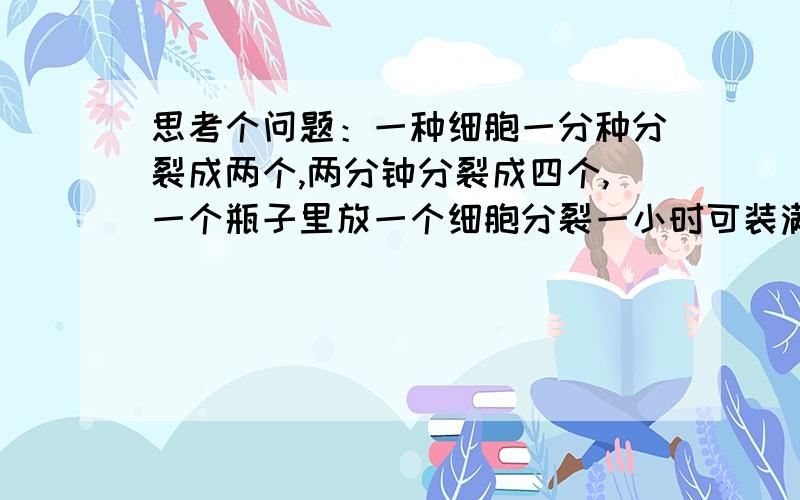 思考个问题：一种细胞一分种分裂成两个,两分钟分裂成四个,一个瓶子里放一个细胞分裂一小时可装满,问放两个细胞几分钟可以装满?答案说是59分钟,但是为什么,