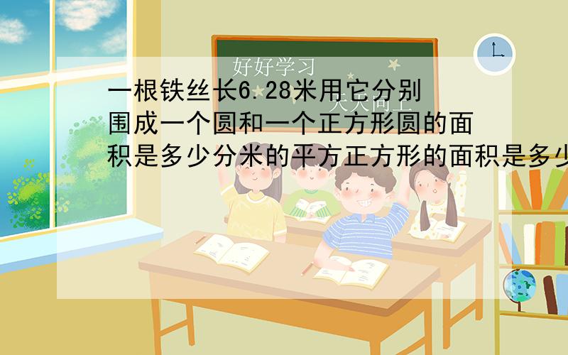 一根铁丝长6.28米用它分别围成一个圆和一个正方形圆的面积是多少分米的平方正方形的面积是多少分米的平方.