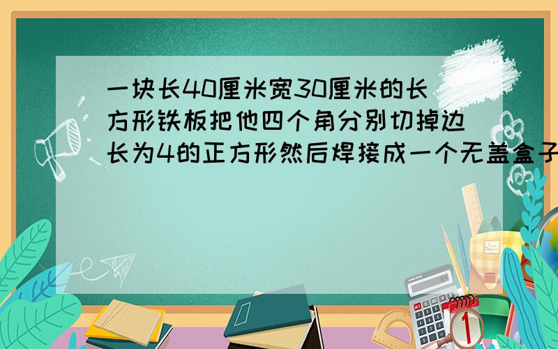 一块长40厘米宽30厘米的长方形铁板把他四个角分别切掉边长为4的正方形然后焊接成一个无盖盒子它的容积是几