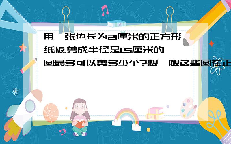 用一张边长为21厘米的正方形纸板.剪成半径是1.5厘米的圆最多可以剪多少个?想一想这些圆在正方形中是怎样排列的画画图.