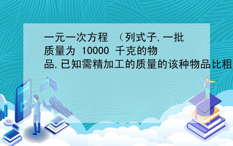 一元一次方程 （列式子,一批质量为 10000 千克的物品,已知需精加工的质量的该种物品比粗加工的质量 3 倍还多 2000 千克,求需要粗加工的该种物品质量.已知 A B 两个仓库原有存粮共 450 吨,现