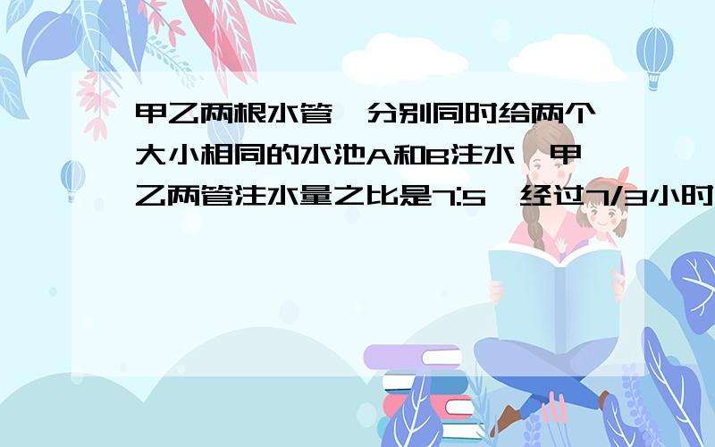 甲乙两根水管,分别同时给两个大小相同的水池A和B注水,甲乙两管注水量之比是7:5,经过7/3小时,AB两个水池注入的水之和恰好是一池水,此后甲的注水速度提高25% ,乙管的注水速度降低30%,当甲管