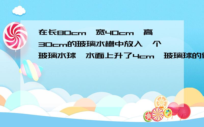 在长80cm,宽40cm,高30cm的玻璃水槽中放入一个玻璃水球,水面上升了4cm,玻璃球的体积是多少立方厘米?sos我很急呀,非常小感