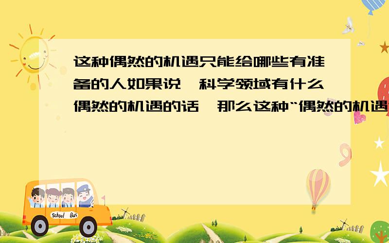 这种偶然的机遇只能给哪些有准备的人如果说,科学领域有什么偶然的机遇的话,那么这种“偶然的机遇”只能给那些有准备的人,给那些善于独立思考的人,给那些具有锲而不舍精神的人.谈谈