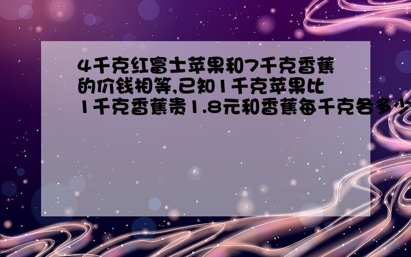 4千克红富士苹果和7千克香蕉的价钱相等,已知1千克苹果比1千克香蕉贵1.8元和香蕉每千克各多少元?用方程4千克红富士苹果和7千克香蕉的价钱相等,已知1千克苹果比1千克香蕉贵1.8元和香蕉每