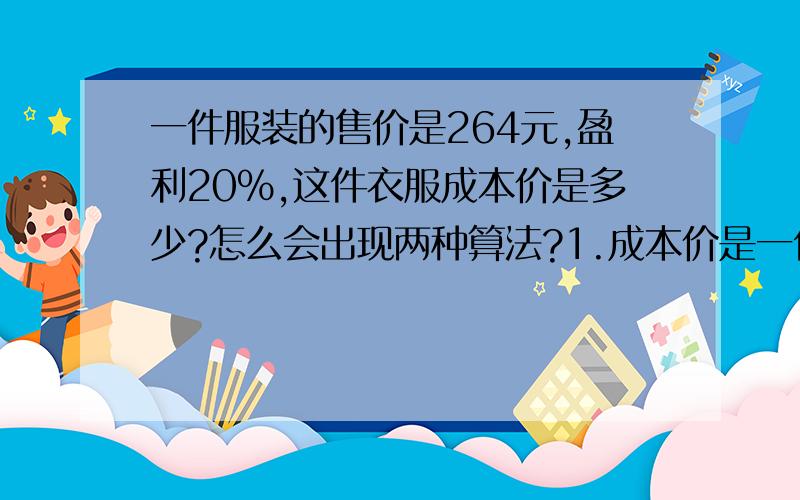 一件服装的售价是264元,盈利20%,这件衣服成本价是多少?怎么会出现两种算法?1.成本价是一件服装的售价是264元,盈利20%,这件衣服成本价是多少?怎么会出现两种算法?1.成本价是=264/（1+20%）=2202.