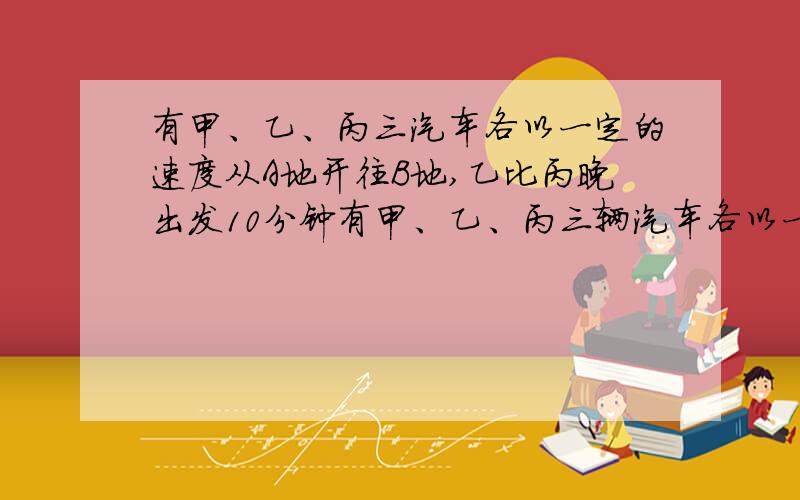 有甲、乙、丙三汽车各以一定的速度从A地开往B地,乙比丙晚出发10分钟有甲、乙、丙三辆汽车各以一定的速度从A地开往B地,乙比丙晚出发10分钟,出发后20分钟追上丙；甲比乙又晚出发10分钟,出