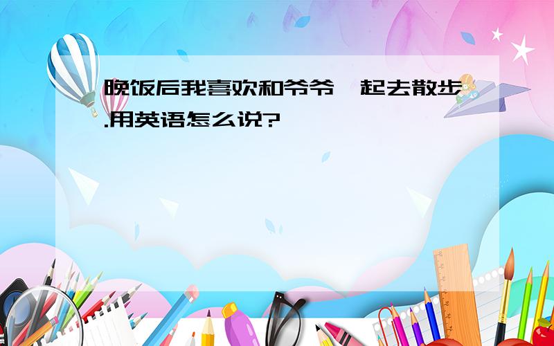 晚饭后我喜欢和爷爷一起去散步.用英语怎么说?