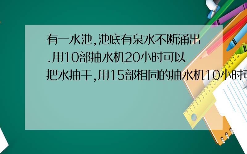 有一水池,池底有泉水不断涌出.用10部抽水机20小时可以把水抽干,用15部相同的抽水机10小时可以把水抽干用25部这样的抽水机几个小时可以把水抽干