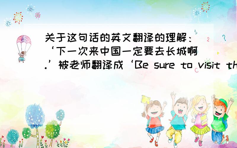 关于这句话的英文翻译的理解：‘下一次来中国一定要去长城啊.’被老师翻译成‘Be sure to visit the great wall next time you come to china.'这里的英文翻译里多了一个’YOU‘,那岂不是不标准吗?因为其