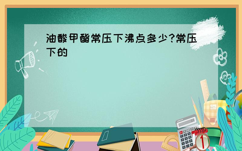 油酸甲酯常压下沸点多少?常压下的