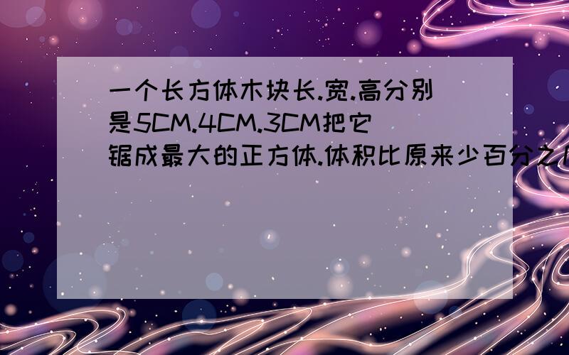 一个长方体木块长.宽.高分别是5CM.4CM.3CM把它锯成最大的正方体.体积比原来少百分之几?