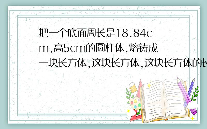 把一个底面周长是18.84cm,高5cm的圆柱体,熔铸成一块长方体,这块长方体,这块长方体的长是6cm,宽4cm.它的高是多少cm?它的体积是多少立方厘米?