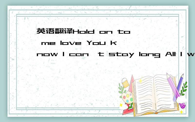 英语翻译Hold on to me love You know I can't stay long All I wanted to say was I love you and I'm not afraid Can you hear me?Can you feel me in your arms Holding my last breath?Safe inside myself Are all my thoughts of you Sweet rapture and life,I