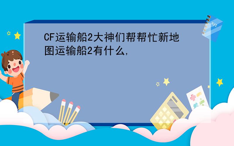 CF运输船2大神们帮帮忙新地图运输船2有什么,