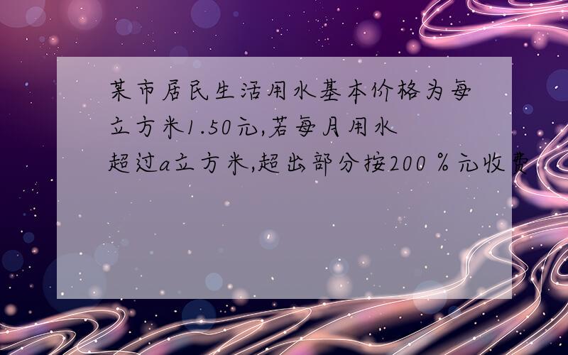 某市居民生活用水基本价格为每立方米1.50元,若每月用水超过a立方米,超出部分按200％元收费