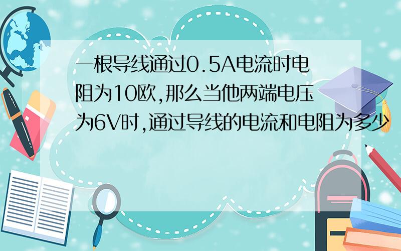 一根导线通过0.5A电流时电阻为10欧,那么当他两端电压为6V时,通过导线的电流和电阻为多少