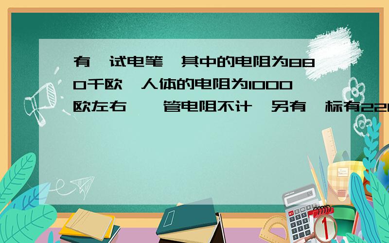 有一试电笔,其中的电阻为880千欧,人体的电阻为1000欧左右,氖管电阻不计,另有一标有220V,0.22A的灯泡试计算人在使用试电笔接入家庭电路中时通过人体的电流的大小及人与灯泡直接串联接入家