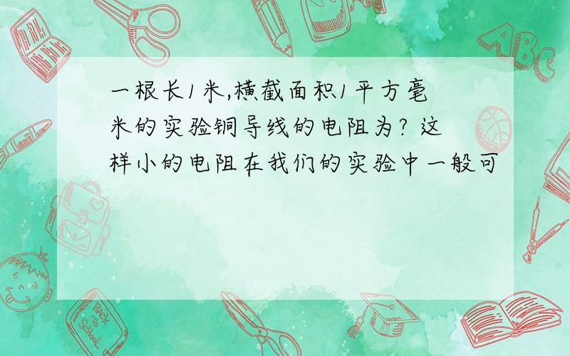 一根长1米,横截面积1平方毫米的实验铜导线的电阻为? 这样小的电阻在我们的实验中一般可