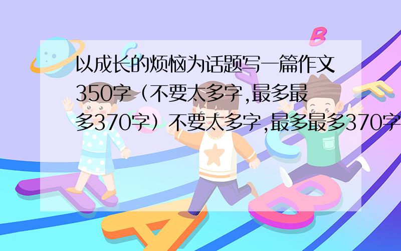 以成长的烦恼为话题写一篇作文350字（不要太多字,最多最多370字）不要太多字,最多最多370字,最少330字