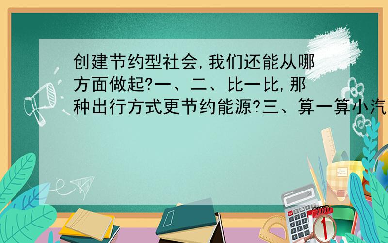 创建节约型社会,我们还能从哪方面做起?一、二、比一比,那种出行方式更节约能源?三、算一算小汽车平均每人每百千米耗油量是公共汽车的几倍?公共汽车平均每人每百千米耗油量是摩托车