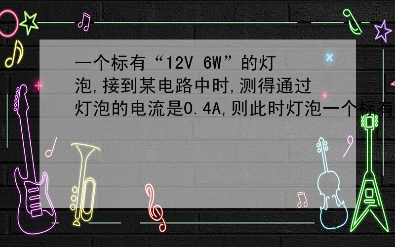 一个标有“12V 6W”的灯泡,接到某电路中时,测得通过灯泡的电流是0.4A,则此时灯泡一个标有“12V 6W”的灯泡,接到某电路中时,测得通过灯泡的电流是0.4A,则此时灯泡消耗的实际功率为多少?