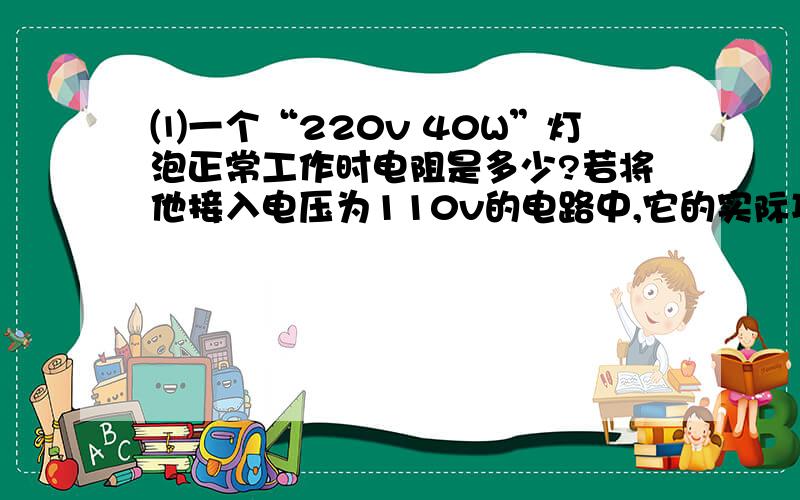 ⑴一个“220v 40W”灯泡正常工作时电阻是多少?若将他接入电压为110v的电路中,它的实际功⑴一个“220v 40W”灯泡正常工作时电阻是多少?若将他接入电压为110v的电路中,它的实际功率是多少?