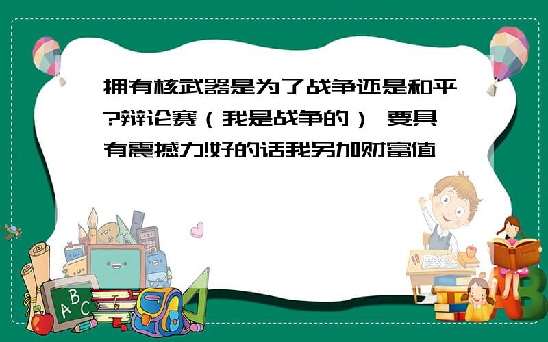 拥有核武器是为了战争还是和平?辩论赛（我是战争的） 要具有震撼力!好的话我另加财富值