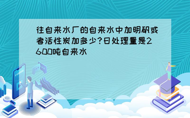 往自来水厂的自来水中加明矾或者活性炭加多少?日处理量是2600吨自来水