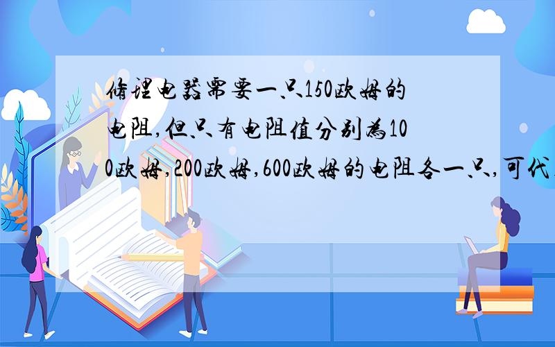 修理电器需要一只150欧姆的电阻,但只有电阻值分别为100欧姆,200欧姆,600欧姆的电阻各一只,可代用的办法是?请问有没有人教版八年级下物理塘沽卷答案,