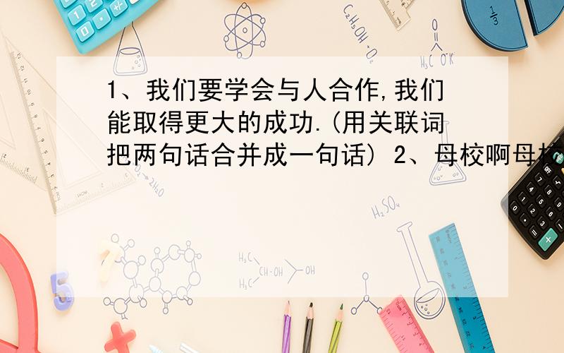 1、我们要学会与人合作,我们能取得更大的成功.(用关联词把两句话合并成一句话) 2、母校啊母校,这些都是您给予我们的精神财富,我们不会忘怀.(改为反问句) 3、军事答道:“这的确是我划船