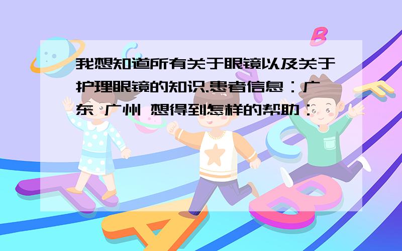 我想知道所有关于眼镜以及关于护理眼镜的知识.患者信息：广东 广州 想得到怎样的帮助：