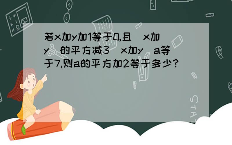 若x加y加1等于0,且（x加y）的平方减3（x加y）a等于7,则a的平方加2等于多少?