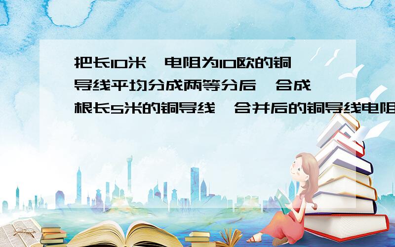 把长10米,电阻为10欧的铜导线平均分成两等分后,合成一根长5米的铜导线,合并后的铜导线电阻为2.5欧...