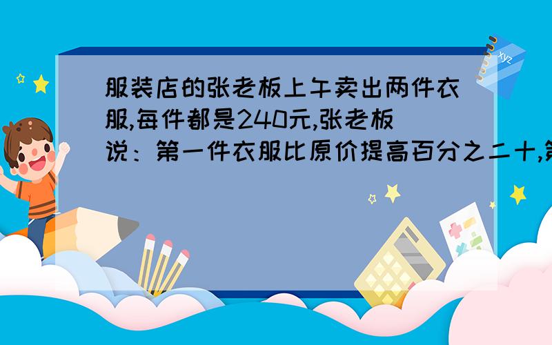 服装店的张老板上午卖出两件衣服,每件都是240元,张老板说：第一件衣服比原价提高百分之二十,第二件衣服打八折 卖出,赚出的钱和赔的钱正好抵消.请你算一算,第一件衣服他赚了多少元、?