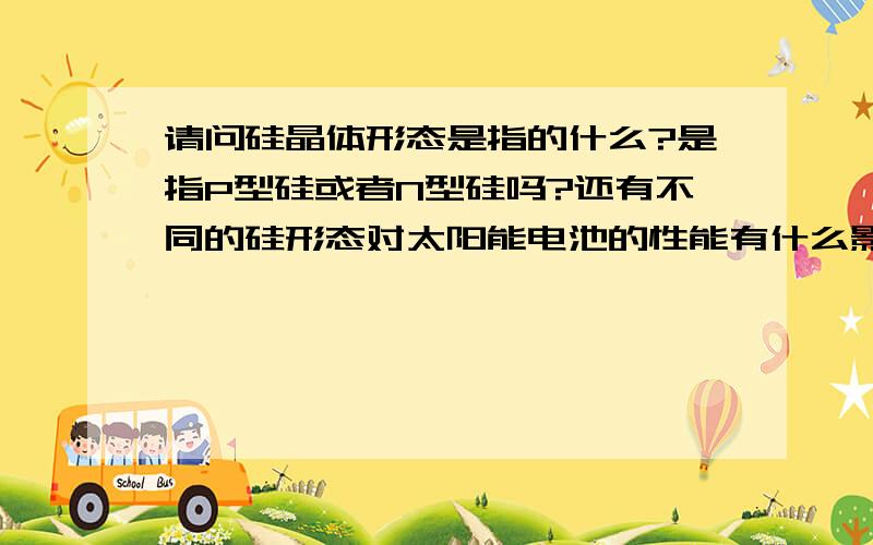 请问硅晶体形态是指的什么?是指P型硅或者N型硅吗?还有不同的硅形态对太阳能电池的性能有什么影响?