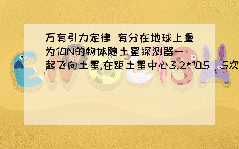 万有引力定律 有分在地球上重为10N的物体随土星探测器一起飞向土星,在距土星中心3.2*105（5次方）km处,经推算该物体受到土星的引力为0.38N.已知地球半径为6.4*103（3次方）km,请你估算土星质