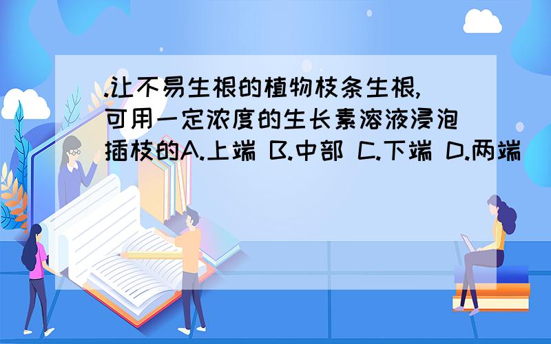 .让不易生根的植物枝条生根,可用一定浓度的生长素溶液浸泡插枝的A.上端 B.中部 C.下端 D.两端