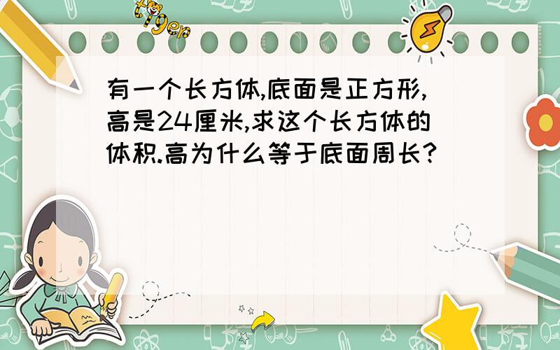 有一个长方体,底面是正方形,高是24厘米,求这个长方体的体积.高为什么等于底面周长?