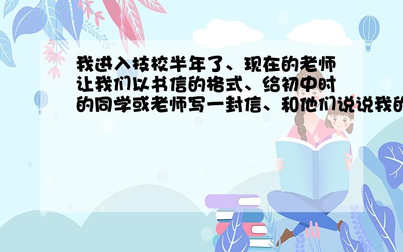 我进入技校半年了、现在的老师让我们以书信的格式、给初中时的同学或老师写一封信、和他们说说我的学习情继续、、、希望过俩个小时~明天要用!是学习情况