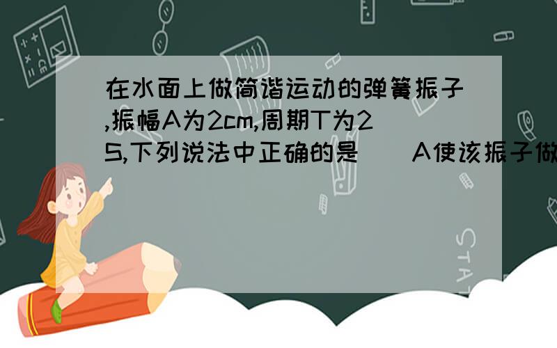 在水面上做简谐运动的弹簧振子,振幅A为2cm,周期T为2S,下列说法中正确的是（）A使该振子做间歇运动的振幅为3cm时,震动周期大于2SB在1S内,弹簧对振子做功一定为零C在1s内,弹簧弹力对振子的冲