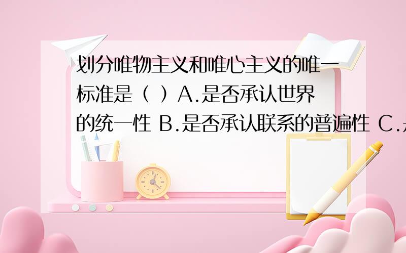 划分唯物主义和唯心主义的唯一标准是（ ）A.是否承认世界的统一性 B.是否承认联系的普遍性 C.是否承认物质第一性意识第二性 D.是否承认思维和存在具有同一性