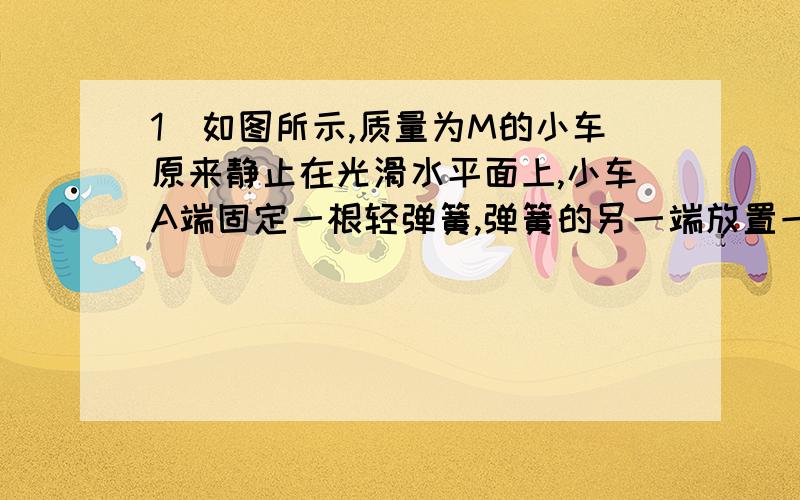 1．如图所示,质量为M的小车原来静止在光滑水平面上,小车A端固定一根轻弹簧,弹簧的另一端放置一质量为m还要解释