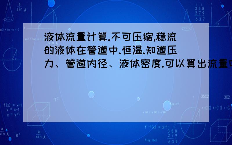 液体流量计算.不可压缩,稳流的液体在管道中.恒温.知道压力、管道内径、液体密度.可以算出流量吗?怎么算?还需要几个参数能知道它最大可的流量?公式是什么?