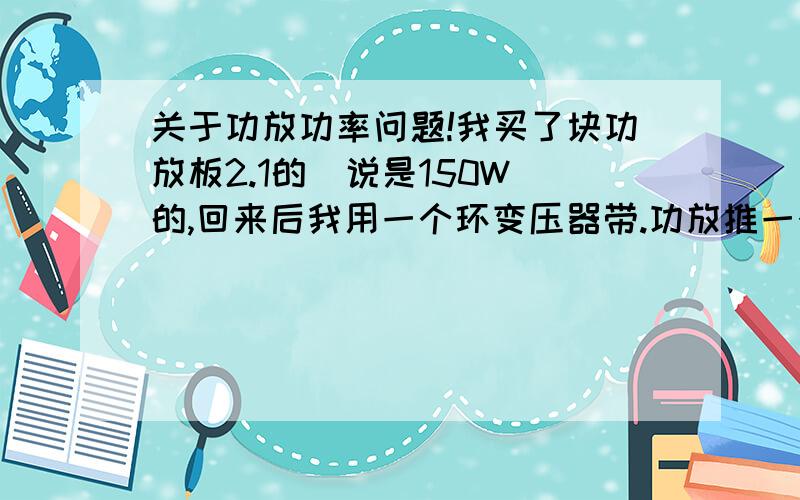 关于功放功率问题!我买了块功放板2.1的（说是150W）的,回来后我用一个环变压器带.功放推一个10寸的底音炮· 但不管是放小声还是大声 低音炮都有破音,放大声不久后,变压器冒烟了.但还通电