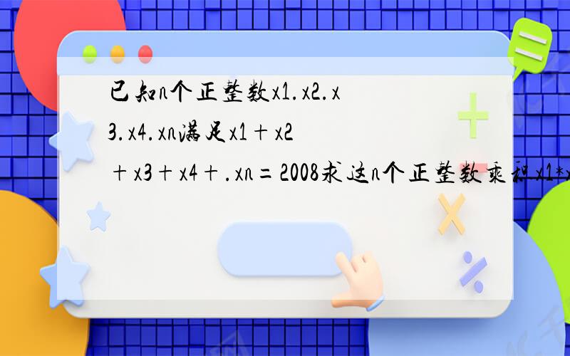 已知n个正整数x1.x2.x3.x4.xn满足x1+x2+x3+x4+.xn=2008求这n个正整数乘积x1*x2*x3*...xn的最大值要有过程