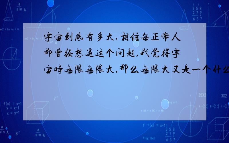 宇宙到底有多大,相信每正常人都曾经想过这个问题,我觉得宇宙时无限无限大,那么无限大又是一个什么概念?如果说宇宙最外面是一堵墙,那么墙外面呢,外面的外面呢,到底是什么样子,或者说