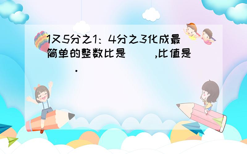 1又5分之1：4分之3化成最简单的整数比是（ ）,比值是（ ）.